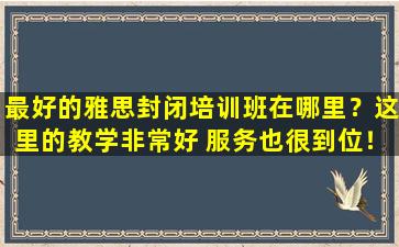 最好的雅思封闭培训班在哪里？这里的教学非常好 服务也很到位！